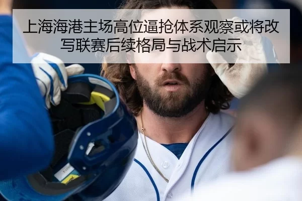 上海海港主场高位逼抢体系观察或将改写联赛后续格局与战术启示