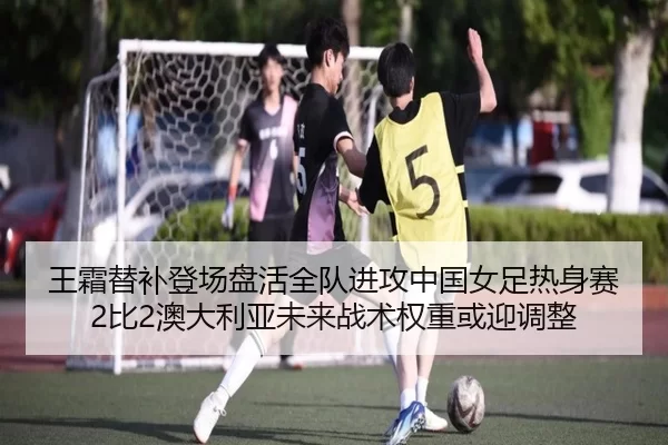 王霜替补登场盘活全队进攻中国女足热身赛2比2澳大利亚未来战术权重或迎调整